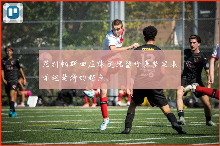 尼科帕斯回应球迷挽留呼声坚定表示这是新的起点