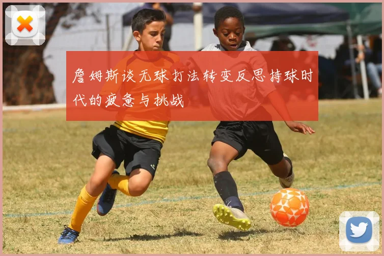 詹姆斯谈无球打法转变反思持球时代的疲惫与挑战