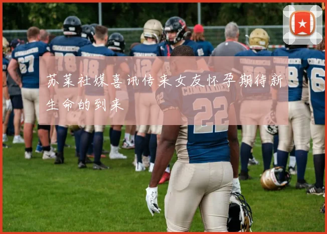 苏莱社媒喜讯传来女友怀孕期待新生命的到来