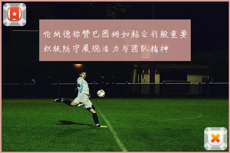 伦纳德称赞巴图姆如粘合剂般重要积极防守展现活力与团队精神