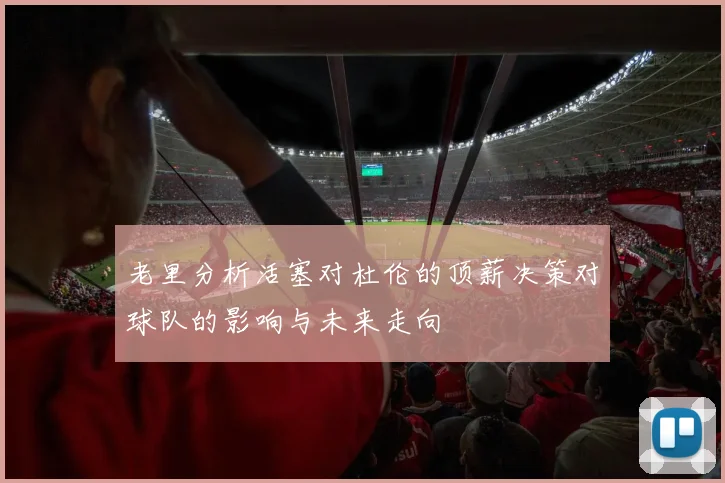老里分析活塞对杜伦的顶薪决策对球队的影响与未来走向