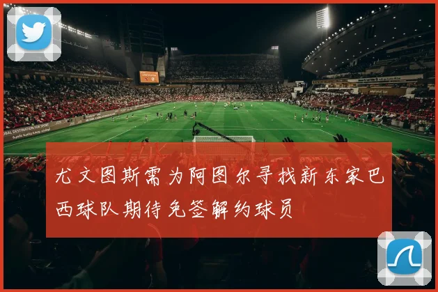尤文图斯需为阿图尔寻找新东家巴西球队期待免签解约球员