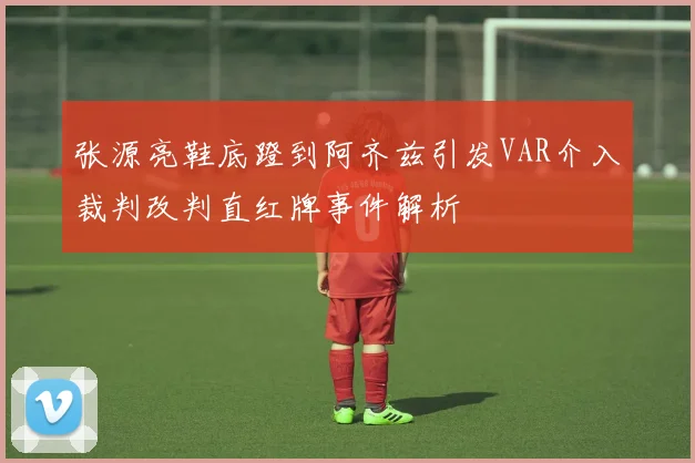 张源亮鞋底蹬到阿齐兹引发VAR介入裁判改判直红牌事件解析