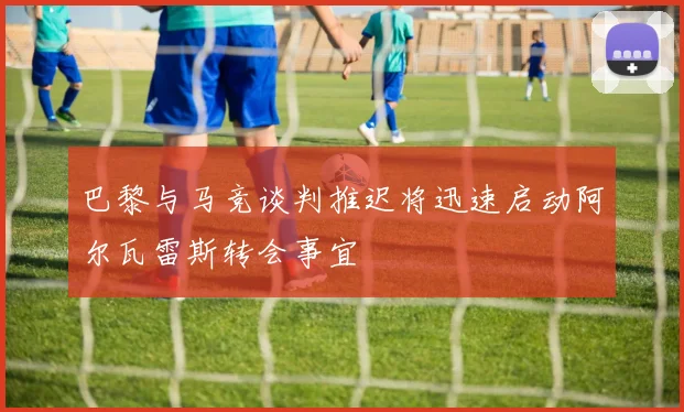 巴黎与马竞谈判推迟将迅速启动阿尔瓦雷斯转会事宜