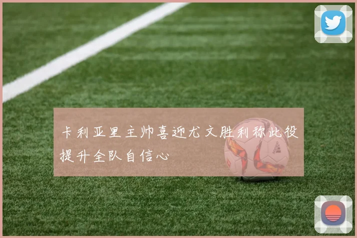 卡利亚里主帅喜迎尤文胜利称此役提升全队自信心