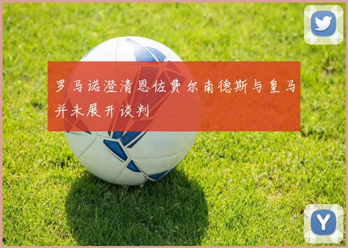 罗马诺澄清恩佐费尔南德斯与皇马并未展开谈判