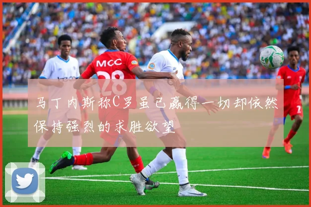 马丁内斯称C罗虽已赢得一切却依然保持强烈的求胜欲望