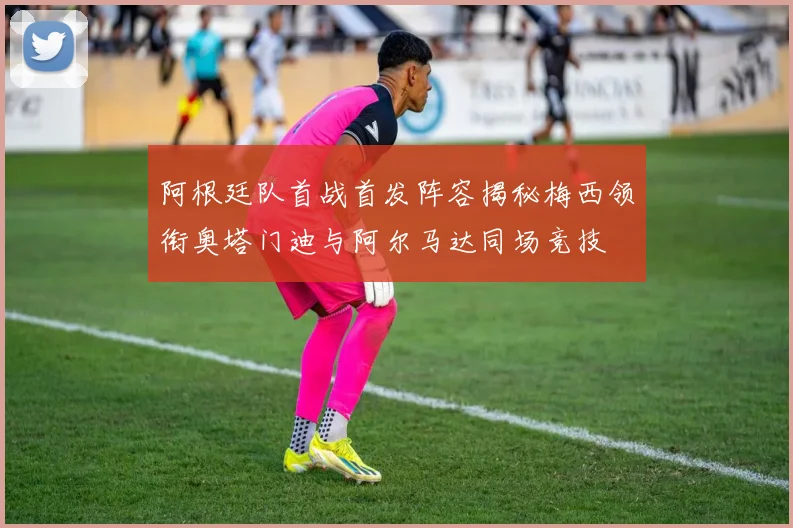 阿根廷队首战首发阵容揭秘梅西领衔奥塔门迪与阿尔马达同场竞技