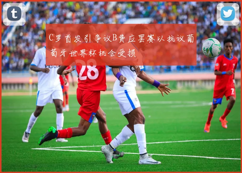C罗首发引争议B费应罢赛以抗议葡萄牙世界杯机会受损