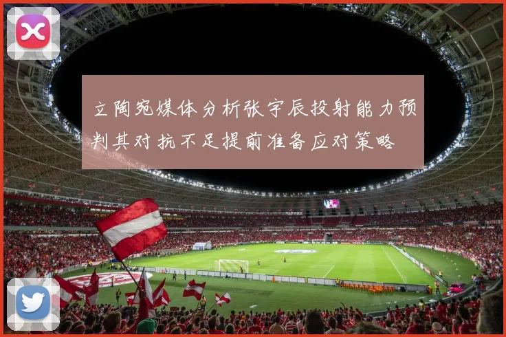 立陶宛媒体分析张宇辰投射能力预判其对抗不足提前准备应对策略