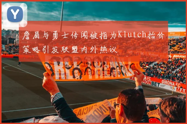 詹眉与勇士传闻被指为Klutch抬价策略引发联盟内外热议