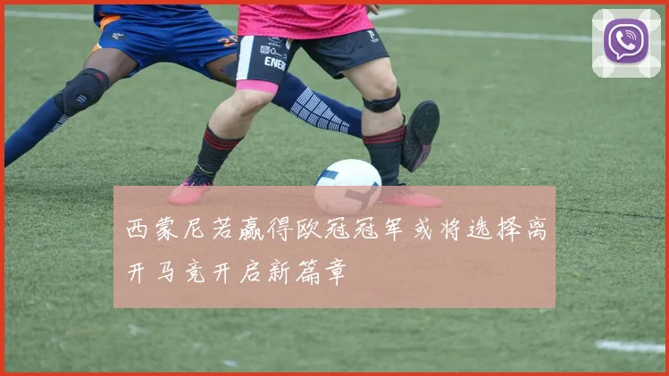 西蒙尼若赢得欧冠冠军或将选择离开马竞开启新篇章