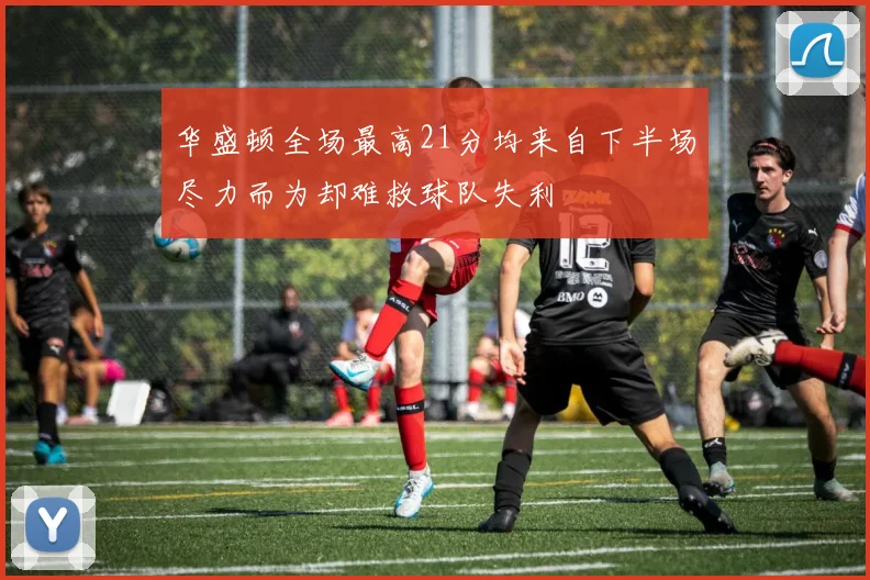 华盛顿全场最高21分均来自下半场尽力而为却难救球队失利