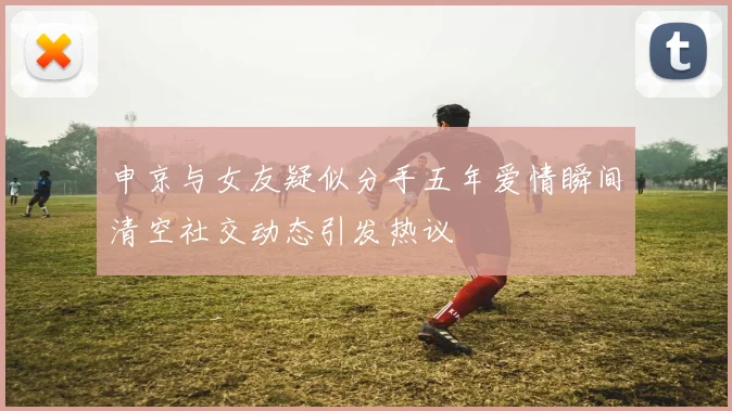 申京与女友疑似分手五年爱情瞬间清空社交动态引发热议