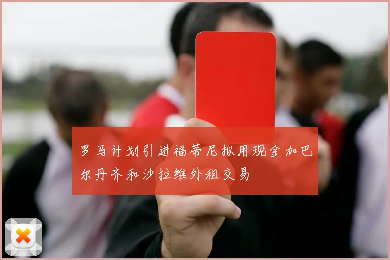 罗马计划引进福蒂尼拟用现金加巴尔丹齐和沙拉维外租交易