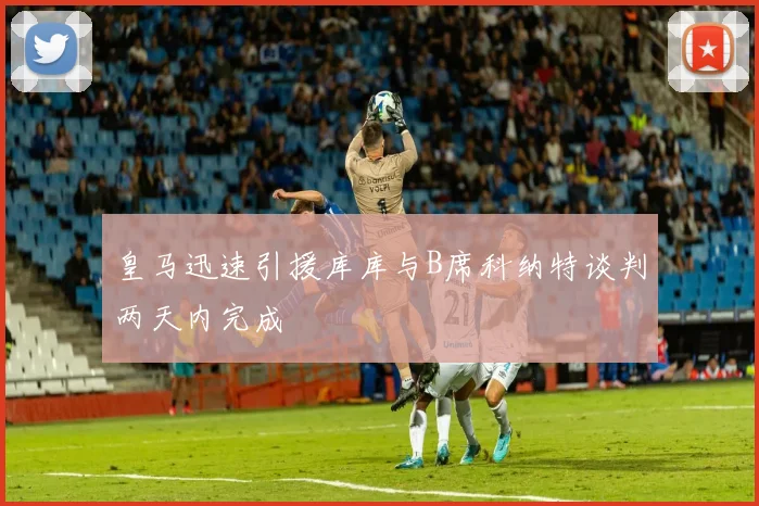 皇马迅速引援库库与B席科纳特谈判两天内完成