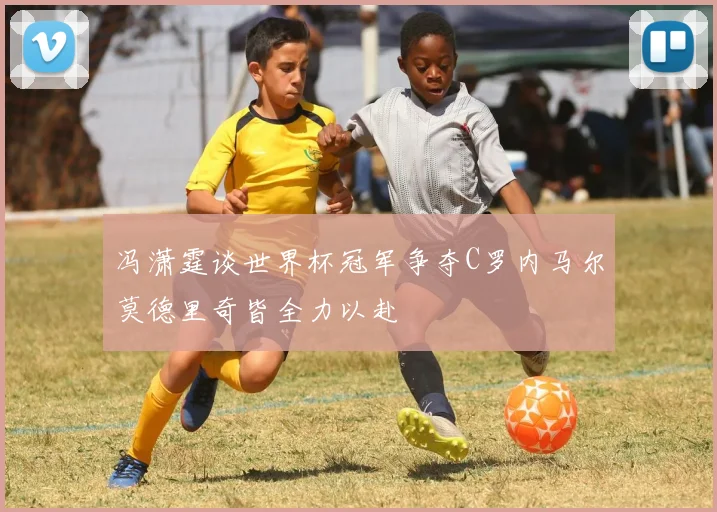 冯潇霆谈世界杯冠军争夺C罗内马尔莫德里奇皆全力以赴