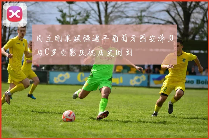 民主刚果顽强逼平葡萄牙图安泽贝与C罗合影庆祝历史时刻