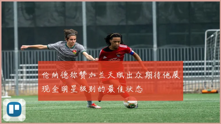 伦纳德称赞加兰天赋出众期待他展现全明星级别的最佳状态