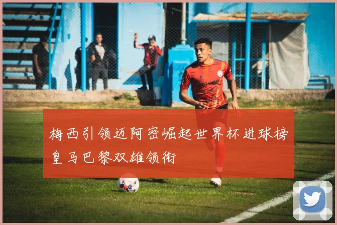 梅西引领迈阿密崛起世界杯进球榜皇马巴黎双雄领衔