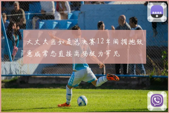 大丈夫当如是总决赛12年间拥抱致意成常态直接离场极为罕见