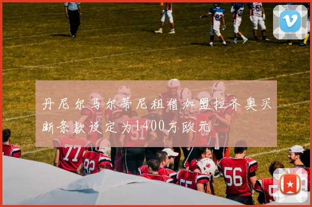 丹尼尔马尔蒂尼租借加盟拉齐奥买断条款设定为1400万欧元