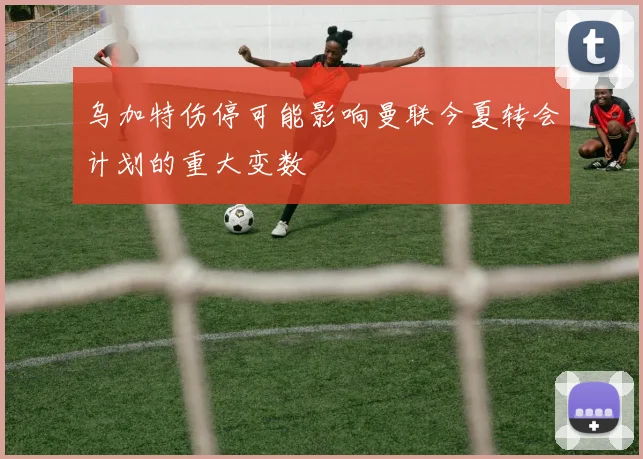 乌加特伤停可能影响曼联今夏转会计划的重大变数